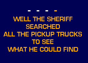 WELL THE SHERIFF
SEARCHED
ALL THE PICKUP TRUCKS
TO SEE
WHAT HE COULD FIND