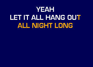 YEAH
LET IT ALL HANG OUT
ALL NIGHT LONG