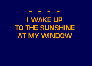 I WAKE UP
TO THE SUNSHINE

AT MY VVINDUW
