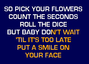 SO PICK YOUR FLOWERS
COUNT THE SECONDS
ROLL THE DICE
BUT BABY DON'T WAIT
'TIL ITS TOO LATE
PUT A SMILE ON
YOUR FACE