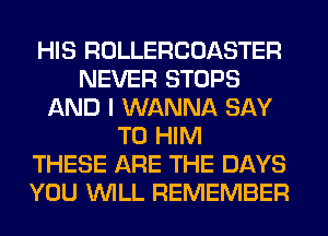 HIS ROLLERCOASTER
NEVER STOPS
AND I WANNA SAY
T0 HIM
THESE ARE THE DAYS
YOU WILL REMEMBER