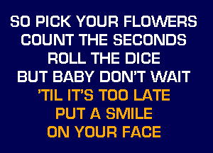 SO PICK YOUR FLOWERS
COUNT THE SECONDS
ROLL THE DICE
BUT BABY DON'T WAIT
'TIL ITS TOO LATE
PUT A SMILE
ON YOUR FACE