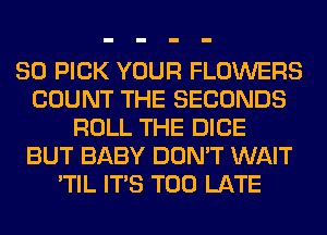 SO PICK YOUR FLOWERS
COUNT THE SECONDS
ROLL THE DICE
BUT BABY DON'T WAIT
'TIL ITS TOO LATE