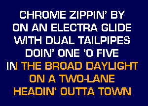 CHROME ZIPPIN' BY
ON AN ELECTRA GLIDE
WITH DUAL TAILPIPES

DOIN' ONE '0 FIVE
IN THE BROAD DAYLIGHT
ON A TWO-LANE
HEADIN' OUTTA TOWN