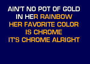 AIN'T N0 POT OF GOLD
IN HER RAINBOW
HER FAVORITE COLOR
IS CHROME
ITS CHROME ALRIGHT