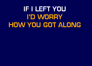 IF I LEFT YOU
I'D WORRY
HOW YOU GOT ALONG