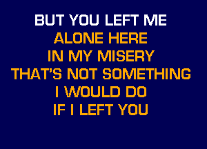 BUT YOU LEFT ME
ALONE HERE
IN MY MISERY
THAT'S NOT SOMETHING
I WOULD DO
IF I LEFT YOU