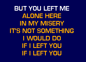 BUT YOU LEFT ME
ALONE HERE
IN MY MISERY
IT'S NOT SOMETHING
I WOULD DO
IF I LEFT YOU
IF I LEFT YOU