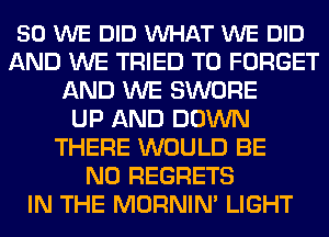 50 WE DID VUHAT WE DID
AND WE TRIED TO FORGET
AND WE SWORE
UP AND DOWN
THERE WOULD BE
NO REGRETS
IN THE MORNIN' LIGHT