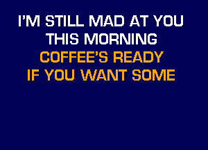 I'M STILL MAD AT YOU
THIS MORNING
CDFFEE'S READY
IF YOU WANT SOME