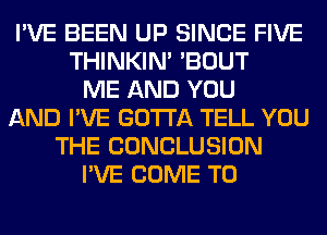 I'VE BEEN UP SINCE FIVE
THINKIM 'BOUT
ME AND YOU
AND I'VE GOTTA TELL YOU
THE CONCLUSION
I'VE COME TO