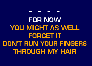 FOR NOW
YOU MIGHT AS WELL

FORGET IT
DON'T RUN YOUR FINGERS

THROUGH MY HAIR