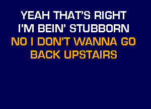 YEAH THAT'S RIGHT
I'M BEIN' STUBBORN
NO I DON'T WANNA GO
BACK UPSTAIRS