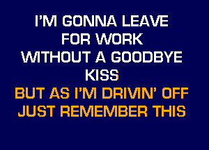 I'M GONNA LEAVE
FOR WORK
WITHOUT A GOODBYE
KISS
BUT AS I'M DRIVIM OFF
JUST REMEMBER THIS