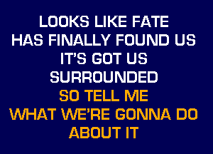 LOOKS LIKE FATE
HAS FINALLY FOUND US
ITS GOT US
SURROUNDED
SO TELL ME
WHAT WERE GONNA DO
ABOUT IT