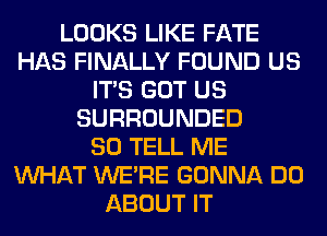 LOOKS LIKE FATE
HAS FINALLY FOUND US
ITS GOT US
SURROUNDED
SO TELL ME
WHAT WERE GONNA DO
ABOUT IT