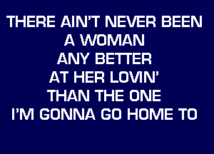 THERE AIN'T NEVER BEEN
A WOMAN
ANY BETTER
AT HER LOVIN'
THAN THE ONE
I'M GONNA GO HOME T0