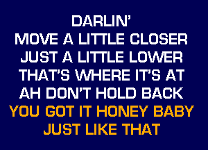 DARLIN'
MOVE A LITTLE CLOSER
JUST A LITTLE LOWER
THAT'S WHERE ITS AT
AH DON'T HOLD BACK
YOU GOT IT HONEY BABY
JUST LIKE THAT