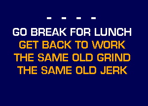 GO BREAK FOR LUNCH
GET BACK TO WORK
THE SAME OLD GRIND
THE SAME OLD JERK