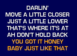 DARLIN'
MOVE A LITTLE CLOSER
JUST A LITTLE LOWER
THAT'S WHERE ITS AT
AH DON'T HOLD BACK
YOU GOT IT HONEY
BABY JUST LIKE THAT