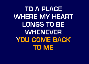 TO A PLACE
WHERE MY HEART
LUNGS TO BE
VVHENEVER
YOU COME BACK
TO ME