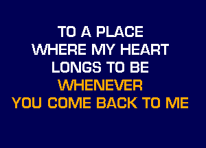 TO A PLACE
WHERE MY HEART
LUNGS TO BE
VVHENEVER
YOU COME BACK TO ME