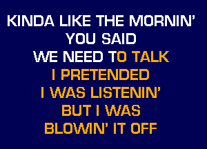 KINDA LIKE THE MORNINI
YOU SAID
WE NEED TO TALK
I PRETENDED
I WAS LISTENIN'
BUT I WAS
BLOUVIN' IT OFF