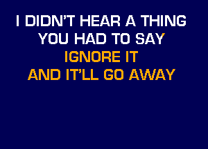 I DIDN'T HEAR A THING
YOU HAD TO SAY
IGNORE IT

AND IT'LL GO AWAY