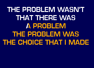 THE PROBLEM WASN'T
THAT THERE WAS
A PROBLEM
THE PROBLEM WAS
THE CHOICE THAT I MADE