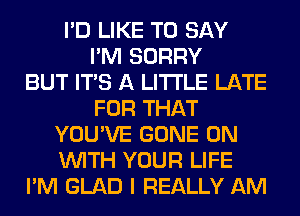 I'D LIKE TO SAY
I'M SORRY
BUT ITS A LITTLE LATE
FOR THAT
YOU'VE GONE ON
WITH YOUR LIFE
I'M GLAD I REALLY AM