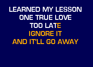 LEARNED MY LESSON
ONE TRUE LOVE
TOO LATE
IGNORE IT
AND IT'LL GO AWAY