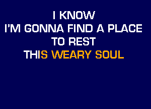 I KNOW
I'M GONNA FIND A PLACE
TO REST

THIS WEARY SOUL