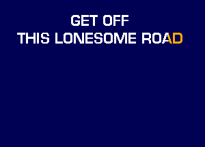 GET OFF
THIS LONESOME ROAD