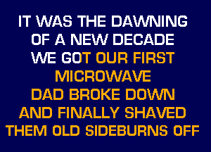 IT WAS THE DAWNING
OF A NEW DECADE
WE GOT OUR FIRST

MICROWAVE
DAD BROKE DOWN

AND FINALLY SHAVED
THEM OLD SIDEBURNS OFF