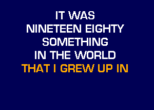 IT WAS
NINETEEN EIGHTY
SOMETHING
IN THE WORLD
THAT I GREW UP IN