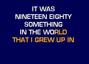 IT WAS
NINETEEN EIGHTY
SOMETHING
IN THE WORLD
THAT I GREW UP IN