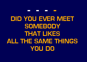 DID YOU EVER MEET
SOMEBODY
THAT LIKES

ALL THE SAME THINGS
YOU DO