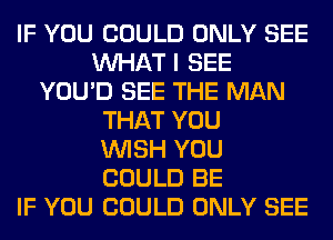 IF YOU COULD ONLY SEE
WHAT I SEE
YOU'D SEE THE MAN
THAT YOU
WISH YOU
COULD BE
IF YOU COULD ONLY SEE