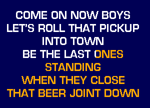 COME ON NOW BOYS
LET'S ROLL THAT PICKUP
INTO TOWN
BE THE LAST ONES
STANDING
WHEN THEY CLOSE
THAT BEER JOINT DOWN