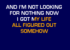 AND I'M NOT LOOKING
FOR NOTHING NOW
I GOT MY LIFE
ALL FIGURED OUT
SOMEHOW