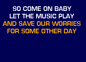 SO COME ON BABY
LET THE MUSIC PLAY
AND SAVE OUR WORRIES
FOR SOME OTHER DAY