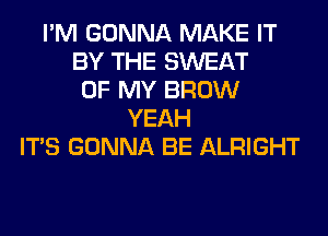 I'M GONNA MAKE IT
BY THE SWEAT
OF MY BROW
YEAH
ITS GONNA BE ALRIGHT