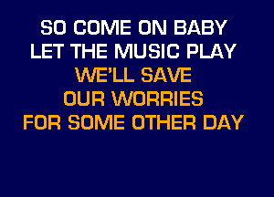 SO COME ON BABY
LET THE MUSIC PLAY
WE'LL SAVE
OUR WORRIES
FOR SOME OTHER DAY