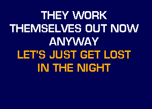 THEY WORK
THEMSELVES OUT NOW
ANYWAY
LET'S JUST GET LOST
IN THE NIGHT