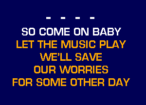 SO COME ON BABY
LET THE MUSIC PLAY
WE'LL SAVE
OUR WORRIES
FOR SOME OTHER DAY