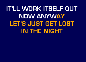 IT'LL WORK ITSELF OUT
NOW ANYWAY
LET'S JUST GET LOST
IN THE NIGHT