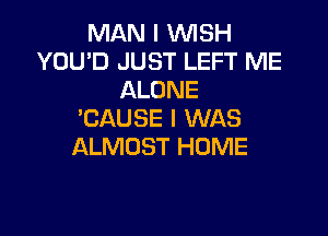 MAN I WISH
YOU'D JUST LEFT ME
ALONE
'CAUSE I WAS

ALMOST HOME