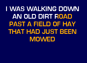 I WAS WALKING DOWN
AN OLD DIRT ROAD
PAST A FIELD OF HAY
THAT HAD JUST BEEN
MOWED