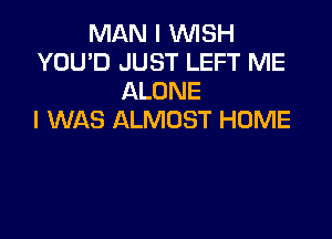 MAN I WISH
YOU'D JUST LEFT ME
ALONE
I WAS ALMOST HOME