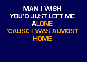 MAN I WISH
YOU'D JUST LEFT ME
ALONE
EAUSE I WAS ALMOST

HOME